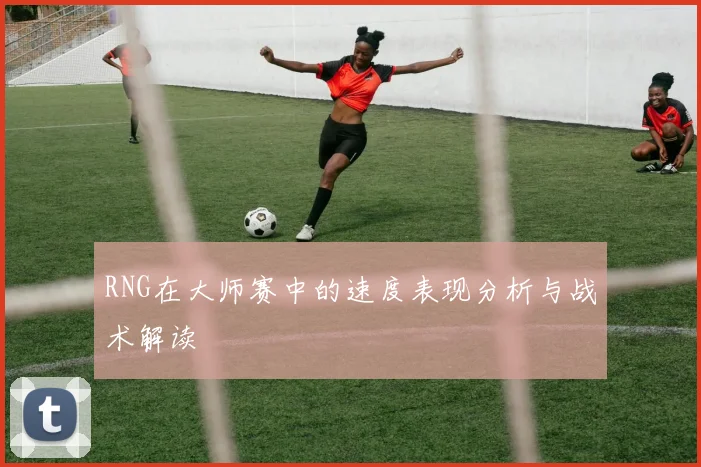 RNG在大师赛中的速度表现分析与战术解读