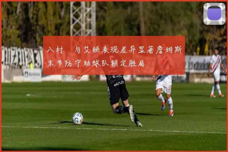 八村塁与艾顿表现差异显著詹姆斯末节防守助球队锁定胜局