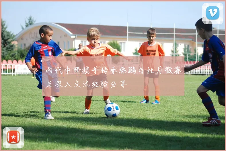 两代中锋携手传承韩鹏与杜月徵赛后深入交流经验分享