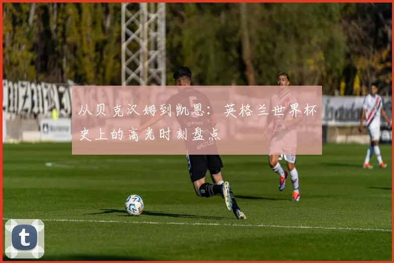 从贝克汉姆到凯恩：英格兰世界杯史上的高光时刻盘点