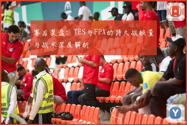 赛后复盘：TES与FPX的持久战较量与战术深度解析