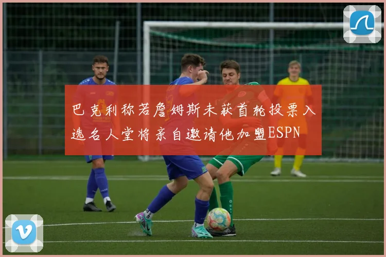 巴克利称若詹姆斯未获首轮投票入选名人堂将亲自邀请他加盟ESPN