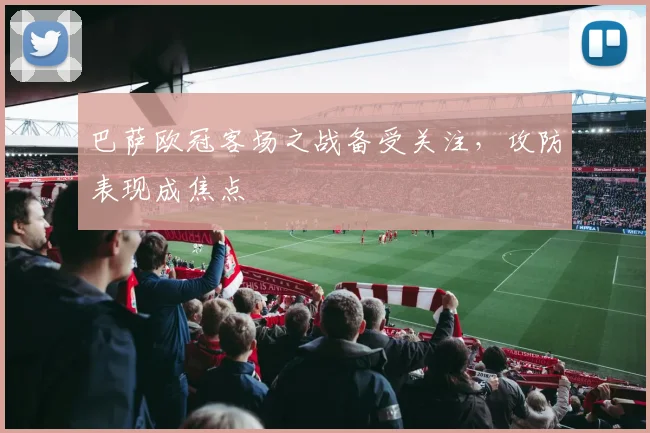 巴萨欧冠客场之战备受关注，攻防表现成焦点