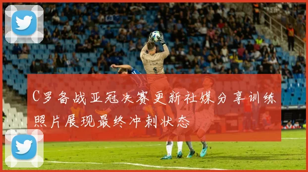 C罗备战亚冠决赛更新社媒分享训练照片展现最终冲刺状态